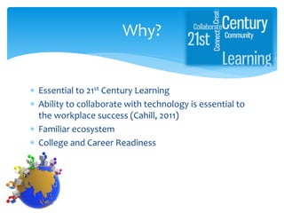  Essential to 21st Century Learning
 Ability to collaborate with technology is essential to
the workplace success (Cahill, 2011)
 Familiar ecosystem
 College and Career Readiness
Why?
 