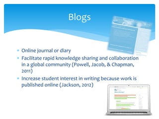  Online journal or diary
 Facilitate rapid knowledge sharing and collaboration
in a global community (Powell, Jacob, & Chapman,
2011)
 Increase student interest in writing because work is
published online (Jackson, 2012)
Blogs
 