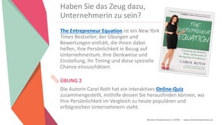 Women Entrepreneurs in STEM | www.stementrepreneurs.eu
Haben Sie das Zeug dazu,
Unternehmerin zu sein?
The Entrepreneur Equation ist ein New York
Times Bestseller, der Übungen und
Bewertungen enthält, die Ihnen dabei
helfen, Ihre Persönlichkeit in Bezug auf
Unternehmertum, Ihre Denkweise und
Einstellung, Ihr Timing und diese spezielle
Chance einzuschätzen.
ÜBUNG 2
Die Autorin Carol Roth hat ein interaktives Online-Quiz
zusammengestellt, mithilfe dessen Sie herausfinden können, wo
Ihre Persönlichkeit im Vergleich zu heute populären und
erfolgreichen Unternehmern steht.
 