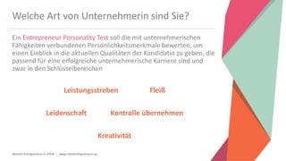 Women Entrepreneurs in STEM | www.stementrepreneurs.eu
Welche Art von Unternehmerin sind Sie?
Ein Entrepreneur Personality Test soll die mit unternehmerischen
Fähigkeiten verbundenen Persönlichkeitsmerkmale bewerten, um
einen Einblick in die aktuellen Qualitäten der Kandidatin zu geben, die
passend für eine erfolgreiche unternehmerische Karriere sind und
zwar in den Schlüsselbereichen
Leistungsstreben Fleiß
Leidenschaft Kontrolle übernehmen
Kreativität
 