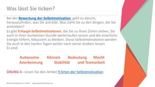 Women Entrepreneurs in STEM | www.stementrepreneurs.eu
Was lässt Sie ticken?
Bei der Bewertung der Selbstmotivation geht es darum,
herauszufinden, was Sie antreibt. Was zieht Sie zu den Dingen, die Sie
anstreben?
Es gibt 9 Haupt-Selbstmotivatoren, die Sie zu Ihren Zielen ziehen, Sie
auch in Ihrer dunkelsten Stunde weiterlaufen lassen und die innerliche
Energie liefern, fokussiert zu bleiben. Diese Selbstmotivatoren werden
Sie auch in den harten Tagen weiter nach vorne streben lassen.
Es sind
Autonomie Können Bedeutung Macht
Anerkennung Stabilität und Teamarbeit
ÜBUNG 4 - Lesen Sie den Artikel 9 Arten der Selbstmotivation.
 