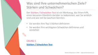 Women Entrepreneurs in STEM | www.stementrepreneurs.eu
Was sind Ihre unternehmerischen Ziele?
Stärken und Schwächen?
Der Stärken / Schwächen Test ist ein Werkzeug, das Ihnen hilft,
einen besseren Überblick darüber zu bekommen, wer Sie wirklich
sind und wie viel Sie wachsen könnten.
• Sie werden Ihre Top 5 Stärken definieren
• Sie werden Ihre wichtigsten Schwächen definieren und
verstehen
ÜBUNG 5
Stärken / Schwächen Test
 