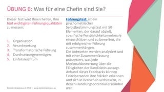 Women Entrepreneurs in STEM | www.stementrepreneurs.eu
ÜBUNG 6: Was für eine Chefin sind Sie?
Dieser Test wird Ihnen helfen, Ihre
fünf wichtigsten Führungsqualitäten
zu messen:
1. Organisation
2. Verantwortung
3. Transformatorische Führung
4. Durchsetzungsvermögen
5. Einfallsreichtum
Führungstest: ist ein
psychometrischer
Selbstbestimmungstest mit 50
Elementen, der darauf abzielt,
spezifische Persönlichkeitsmerkmale
einzuschätzen und zu bewerten, die
mit erfolgreicher Führung
zusammenhängen.
Die Antworten werden analysiert und
mit einer Zusammenfassung
präsentiert, was jede
Merkmalsbewertung über die
Fähigkeiten der Kandidatin aussagt.
Anhand dieses Feedbacks können
Einzelpersonen ihre Stärken erkennen
und sich in Bereichen verbessern, in
denen Handlungspotenzial erkennbar
war.
 
