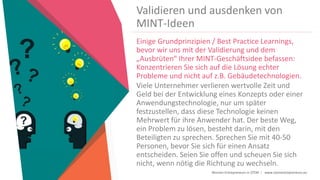 Women Entrepreneurs in STEM | www.stementrepreneurs.eu
Validieren und ausdenken von
MINT-Ideen
Einige Grundprinzipien / Best Practice Learnings,
bevor wir uns mit der Validierung und dem
„Ausbrüten“ Ihrer MINT-Geschäftsidee befassen:
Konzentrieren Sie sich auf die Lösung echter
Probleme und nicht auf z.B. Gebäudetechnologien.
Viele Unternehmer verlieren wertvolle Zeit und
Geld bei der Entwicklung eines Konzepts oder einer
Anwendungstechnologie, nur um später
festzustellen, dass diese Technologie keinen
Mehrwert für ihre Anwender hat. Der beste Weg,
ein Problem zu lösen, besteht darin, mit den
Beteiligten zu sprechen. Sprechen Sie mit 40-50
Personen, bevor Sie sich für einen Ansatz
entscheiden. Seien Sie offen und scheuen Sie sich
nicht, wenn nötig die Richtung zu wechseln.
 