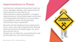 Women Entrepreneurs in STEM | www.stementrepreneurs.eu
Jede Branche und jedes Unternehmen steht vor
einem ständigen Wandel, auch während Sie Ihr
Unternehmen von der Idee bis zur
Inbetriebnahme weiterentwickeln, in Etappen
experimentieren, kleine Änderungen vornehmen
und Pilotprojekte durchführen um neue Ideen
auszuprobieren, bevor Sie Ihr gesamtes
Unternehmen dazu verpflichten.
Bewerten Sie die Ergebnisse Ihres Experiments,
um zu sehen, ob es die prognostizierte Wirkung
hatte und nehmen Sie Anpassungen vor, wenn
das nicht der Fall ist.
Bringen Sie zum Wachsen, was funktioniert und
beschneiden Sie, was nicht funktioniert.
Experimentieren in Phasen
 