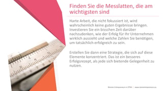 Women Entrepreneurs in STEM | www.stementrepreneurs.eu
Finden Sie die Messlatten, die am
wichtigsten sind
Harte Arbeit, die nicht fokussiert ist, wird
wahrscheinlich keine guten Ergebnisse bringen.
Investieren Sie ein bisschen Zeit darüber
nachzudenken, wie der Erfolg für Ihr Unternehmen
wirklich aussieht und welche Zahlen Sie benötigen,
um tatsächlich erfolgreich zu sein.
Erstellen Sie dann eine Strategie, die sich auf diese
Elemente konzentriert. Das ist ein besseres
Erfolgsrezept, als jede sich bietende Gelegenheit zu
nutzen.
 
