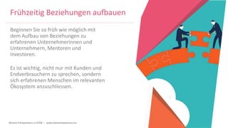 Women Entrepreneurs in STEM | www.stementrepreneurs.eu
Frühzeitig Beziehungen aufbauen
Beginnen Sie so früh wie möglich mit
dem Aufbau von Beziehungen zu
erfahrenen Unternehmerinnen und
Unternehmern, Mentoren und
Investoren.
Es ist wichtig, nicht nur mit Kunden und
Endverbrauchern zu sprechen, sondern
sich erfahrenen Menschen im relevanten
Ökosystem anzuschliessen.
 