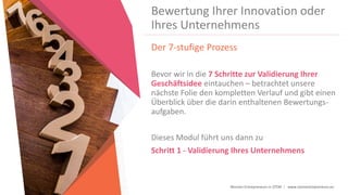 Women Entrepreneurs in STEM | www.stementrepreneurs.eu
Bewertung Ihrer Innovation oder
Ihres Unternehmens
Der 7-stufige Prozess
Bevor wir in die 7 Schritte zur Validierung Ihrer
Geschäftsidee eintauchen – betrachtet unsere
nächste Folie den kompletten Verlauf und gibt einen
Überblick über die darin enthaltenen Bewertungs-
aufgaben.
Dieses Modul führt uns dann zu
Schritt 1 - Validierung Ihres Unternehmens
 