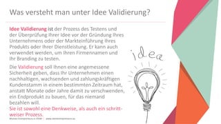 Women Entrepreneurs in STEM | www.stementrepreneurs.eu
Was versteht man unter Idee Validierung?
Idee Validierung ist der Prozess des Testens und
der Überprüfung Ihrer Idee vor der Gründung Ihres
Unternehmens oder der Markteinführung Ihres
Produkts oder Ihrer Dienstleistung. Er kann auch
verwendet werden, um Ihren Firmennamen und
Ihr Branding zu testen.
Die Validierung soll Ihnen eine angemessene
Sicherheit geben, dass Ihr Unternehmen einen
nachhaltigen, wachsenden und zahlungskräftigen
Kundenstamm in einem bestimmten Zeitraum hat,
anstatt Monate oder Jahre damit zu verschwenden,
ein Endprodukt zu bauen, für das niemand
bezahlen will.
Sie ist sowohl eine Denkweise, als auch ein schritt-
weiser Prozess.
 