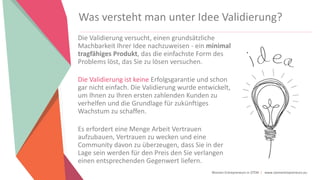 Women Entrepreneurs in STEM | www.stementrepreneurs.eu
Was versteht man unter Idee Validierung?
Die Validierung versucht, einen grundsätzliche
Machbarkeit Ihrer Idee nachzuweisen - ein minimal
tragfähiges Produkt, das die einfachste Form des
Problems löst, das Sie zu lösen versuchen.
Die Validierung ist keine Erfolgsgarantie und schon
gar nicht einfach. Die Validierung wurde entwickelt,
um Ihnen zu Ihren ersten zahlenden Kunden zu
verhelfen und die Grundlage für zukünftiges
Wachstum zu schaffen.
Es erfordert eine Menge Arbeit Vertrauen
aufzubauen, Vertrauen zu wecken und eine
Community davon zu überzeugen, dass Sie in der
Lage sein werden für den Preis den Sie verlangen
einen entsprechenden Gegenwert liefern.
 