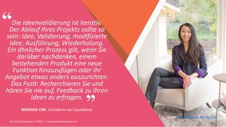 Women Entrepreneurs in STEM | www.stementrepreneurs.eu
”
“Die Ideenvalidierung ist iterativ.
Der Ablauf Ihres Projekts sollte so
sein: Idee, Validierung, modifizierte
Idee, Ausführung, Wiederholung.
Ein ähnlicher Prozess gilt, wenn Sie
darüber nachdenken, einem
bestehenden Produkt eine neue
Funktion hinzuzufügen oder Ihr
Angebot etwas anders auszurichten.
Das Fazit: Recherchieren Sie und
hören Sie nie auf, Feedback zu Ihren
Ideen zu erfragen.
NATASHA CHE, Gründerin von Soundwise
Quelle: Geschäftsideen, Natasha Che
 