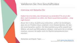 Women Entrepreneurs in STEM | www.stementrepreneurs.eu
Validieren Sie Ihre Geschäftsidee
Interview mit Natasha Che
Haben Sie eine Idee, das Universum zu verändern? Es ist an der
Zeit, nach Investoren zu rufen, ein Team zusammenzustellen....stop
right there!
Bevor Sie in diese Ausführung eintauchen, sollten Sie bestätigen,
dass Sie ein Problem lösen und/oder einen Bedarf decken, für das
die Leute bezahlen wollen. Die Ideenvalidierung sollte sowohl auf
Makro- als auch auf Mikroebene erfolgen. Und wenn Sie es richtig
machen, müssen Sie dafür nicht Ihr PayPal-Gehaltskonto leer
räumen.
Natashas wichtigste Tipps ……. Quelle: Business Ideas, Natasha Che
 