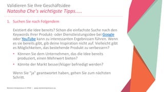 Women Entrepreneurs in STEM | www.stementrepreneurs.eu
Validieren Sie Ihre Geschäftsidee
Natasha Che's wichtigste Tipps.....
1. Suchen Sie nach Folgendem
Existiert die Idee bereits? Schon die einfachste Suche nach den
Keywords Ihrer Produkt- oder Dienstleistungsidee bei Google
oder YouTube kann zu interessanten Ergebnissen führen. Wenn
es sie bereits gibt, gib deine Inspiration nicht auf. Vielleicht gibt
es Möglichkeiten, das bestehende Produkt zu verbessern?
• Können Sie dem Unternehmen, das die Idee bereits
produziert, einen Mehrwert bieten?
• Könnte der Markt besser/klüger befriedigt werden?
Wenn Sie "ja" geantwortet haben, gehen Sie zum nächsten
Schritt.
 
