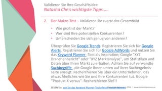 Women Entrepreneurs in STEM | www.stementrepreneurs.eu
2. Der Makro-Test – Validieren Sie zuerst das Gesamtbild
• Wie groß ist der Markt?
• Wer sind Ihre potenziellen Konkurrenten?
• Unterscheiden Sie sich genug von anderen?
Überprüfen Sie Google Trends. Registrieren Sie sich für Google
Alerts. Registrieren Sie sich für Google AdWords und nutzen Sie
das Keyword Planner -Tool als Inspiration; Google "XYZ
Branchenbericht" oder "XYZ Marktanalyse", um Statistiken und
Daten über Ihren Markt zu erhalten. Achten Sie auf verwandte
Suchbegriffe , die Google Ihnen unten auf Ihrer Suchergebnis-
seite anzeigt. Recherchieren Sie über ein Unternehmen, das
etwas Ähnliches wie Sie und Ihre Konkurrenten tut. Google
"Produkt X versus". Recherchieren Sie!!!
LESEN Sie, wie Sie das Keyword Planner-Tool effektiv nutzen können.
Validieren Sie Ihre Geschäftsidee
Natasha Che's wichtigste Tipps.....
 