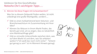 Women Entrepreneurs in STEM | www.stementrepreneurs.eu
Validieren Sie Ihre Geschäftsidee
Natasha Che's wichtigste Tipps.....
3. Können Sie diese Fragen mit Ja beantworten?
Was Sie zu diesem Zeitpunkt finden wollen, ist nicht
unbedingt eine große Marktgröße, sondern....
 Gibt es einen Aufwärtstrend beim Volumen- und
Branchenwachstum im Zusammenhang mit Ihrer
Idee?
 Können Sie Akteure in Ihrem Markt finden, die
bereits gut sind, um zu zeigen, dass es tatsächlich
eine Marktnachfrage gibt?
 Gibt es sinnvolle Unterschiede zwischen dem, was
auf dem Markt ist und dem, was Sie anbieten
wollen? ("Ich weiß das noch nicht sicher". "Scheint
gut genug zu sein" ist im Moment Hinweis genug).
 