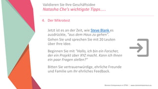 Women Entrepreneurs in STEM | www.stementrepreneurs.eu
4. Der Mikrotest
Jetzt ist es an der Zeit, wie Steve Blank es
ausdrückte, "aus dem Haus zu gehen".
Gehen Sie und sprechen Sie mit 20 Leuten
über Ihre Idee.
Beginnen Sie mit "Hallo, ich bin ein Forscher,
der ein Projekt über XYZ macht. Kann ich Ihnen
ein paar Fragen stellen?"
Bitten Sie vertrauenwürdige, ehrliche Freunde
und Familie um ihr ehrliches Feedback.
Validieren Sie Ihre Geschäftsidee
Natasha Che's wichtigste Tipps.....
 