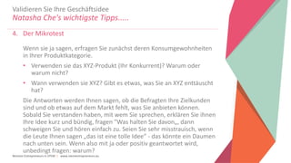 Women Entrepreneurs in STEM | www.stementrepreneurs.eu
Validieren Sie Ihre Geschäftsidee
Natasha Che's wichtigste Tipps.....
4. Der Mikrotest
Wenn sie ja sagen, erfragen Sie zunächst deren Konsumgewohnheiten
in Ihrer Produktkategorie.
• Verwenden sie das XYZ-Produkt (Ihr Konkurrent)? Warum oder
warum nicht?
• Wann verwenden sie XYZ? Gibt es etwas, was Sie an XYZ enttäuscht
hat?
Die Antworten werden Ihnen sagen, ob die Befragten Ihre Zielkunden
sind und ob etwas auf dem Markt fehlt, was Sie anbieten können.
Sobald Sie verstanden haben, mit wem Sie sprechen, erklären Sie ihnen
Ihre Idee kurz und bündig, fragen "Was halten Sie davon„, dann
schweigen Sie und hören einfach zu. Seien Sie sehr misstrauisch, wenn
die Leute Ihnen sagen „das ist eine tolle Idee“ - das könnte ein Daumen
nach unten sein. Wenn also mit ja oder positiv geantwortet wird,
unbedingt fragen: warum?
 