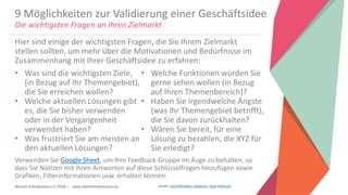 Women Entrepreneurs in STEM | www.stementrepreneurs.eu
9 Möglichkeiten zur Validierung einer Geschäftsidee
Die wichtigsten Fragen an Ihren Zielmarkt
• Was sind die wichtigsten Ziele,
(in Bezug auf Ihr Themengebiet),
die Sie erreichen wollen?
• Welche aktuellen Lösungen gibt
es, die Sie bisher verwenden
oder in der Vergangenheit
verwendet haben?
• Was frustriert Sie am meisten an
den aktuellen Lösungen?
• Welche Funktionen würden Sie
gerne sehen wollen (in Bezug
auf Ihren Themenbereich)?
• Haben Sie irgendwelche Ängste
(was Ihr Themengebiet betrifft),
die Sie davon zurückhalten?
• Wären Sie bereit, für eine
Lösung zu bezahlen, die XYZ für
Sie erledigt?
Hier sind einige der wichtigsten Fragen, die Sie Ihrem Zielmarkt
stellen sollten, um mehr über die Motivationen und Bedürfnisse im
Zusammenhang mit Ihrer Geschäftsidee zu erfahren:
Verwenden Sie Google Sheet, um Ihre Feedback-Gruppe im Auge zu behalten, so
dass Sie Notizen mit ihren Antworten auf diese Schlüsselfragen hinzufügen sowie
Grafiken, Filterinformationen usw. erhalten können.
Quelle: Geschäftsideen validieren, Ryan Robinson
 