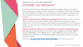 Women Entrepreneurs in STEM | www.stementrepreneurs.eu
Validieren Sie Ihre Geschäftsidee
AUFGABE: Der Mikrotest*
Gute Ideen können durch Diskussionen zwischen Kollegen, Teams und anderen
Interessengruppen validiert werden. Beginnen Sie möglichst früh damit Feedback
von Ihrem Zielmarkt erhalten, um sicherzustellen, dass Sie etwas tun/bauen, was
dieser tatsächlich braucht und für das die Bereitschaft besteht, angemessen zu
bezahlen.
Schritt 1: Stellen Sie eine erste Liste von Beratern auf (mindestens 20), die Ihnen
sagen, was sie über Ihre Idee denken, damit Sie eine gute Vorstellung davon
bekommen, wie Ihr Pitch bewertet wird bezgl. der Hauptprobleme die Sie angehen
wollen, wie Sie sich über Ihre Konkurrenten informieren und welche Frustration zu
erkennen sind.
Schritt 2: Seien Sie vorbereitet und schreiben Sie eine Liste spezifischer Fragen
auf, beginnend mit wie, was, warum, wann, wer, wo (Wer war beteiligt? Was ist
passiert? Wo fand es statt? Wann fand es statt? Warum ist das passiert? Etc.)
Robinson hat eine Liste von 20 Schlüsselfragen ausgearbeitet, die Sie individuell
anpassen können.
Siehe auch 12 großartige Kundeninterviewfragen als Orientierungshilfe.
 