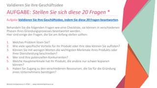 Women Entrepreneurs in STEM | www.stementrepreneurs.eu
Validieren Sie Ihre Geschäftsidee
AUFGABE: Stellen Sie sich diese 20 Fragen *
Aufgabe Validieren Sie Ihre Geschäftsidee, indem Sie diese 20 Fragen beantworten.
Behandeln Sie die folgenden Fragen wie eine Checkliste, sie können in verschiedenen
Phasen Ihres Gründungsprozesses beantwortet werden.
Hier sind einige der Fragen, die Sie am Anfang stellen sollten:
1. Welches Problem lösen Sie?
2. Wie viele spezifische Vorteile für Ihr Produkt oder Ihre Idee können Sie auflisten?
3. Können Sie mit wenigen Worten die wichtigsten Merkmale Ihres Produkts oder
Ihrer Dienstleistung beschreiben?
4. Wer sind Ihre potenziellen Konkurrenten?
5. Welche Hauptmerkmale hat Ihr Produkt, die andere nur schwer kopieren
können?
6. Haben Sie Zugang zu den verschiedenen Ressourcen, die Sie für die Gründung
eines Unternehmens benötigen?
 