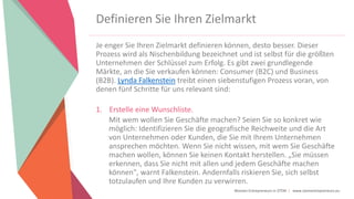 Women Entrepreneurs in STEM | www.stementrepreneurs.eu
Definieren Sie Ihren Zielmarkt
Je enger Sie Ihren Zielmarkt definieren können, desto besser. Dieser
Prozess wird als Nischenbildung bezeichnet und ist selbst für die größten
Unternehmen der Schlüssel zum Erfolg. Es gibt zwei grundlegende
Märkte, an die Sie verkaufen können: Consumer (B2C) und Business
(B2B). Lynda Falkenstein treibt einen siebenstufigen Prozess voran, von
denen fünf Schritte für uns relevant sind:
1. Erstelle eine Wunschliste.
Mit wem wollen Sie Geschäfte machen? Seien Sie so konkret wie
möglich: Identifizieren Sie die geografische Reichweite und die Art
von Unternehmen oder Kunden, die Sie mit Ihrem Unternehmen
ansprechen möchten. Wenn Sie nicht wissen, mit wem Sie Geschäfte
machen wollen, können Sie keinen Kontakt herstellen. „Sie müssen
erkennen, dass Sie nicht mit allen und jedem Geschäfte machen
können", warnt Falkenstein. Andernfalls riskieren Sie, sich selbst
totzulaufen und Ihre Kunden zu verwirren.
 