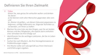 Women Entrepreneurs in STEM | www.stementrepreneurs.eu
Definieren Sie Ihren Zielmarkt
2. Fokus
Klären Sie, was genau Sie verkaufen wollen und denken
Sie daran:
a) Sie können nicht allen Menschen gegenüber alles sein
und
b) „Kleiner ist größer„; um diesen Fokussierungsprozess zu
beginnen, schlägt Falkenstein vor, folgende Techniken zu
verwenden, um Ihnen zu helfen:
• Machen Sie eine Liste von den Dingen, was Sie am besten
können und den Fähigkeiten, die implizit darin enthalten
sind. Schreiben Sie Ihre Erfolge auf.
• Identifizieren Sie die wichtigen Lektionen, die Sie im Leben
gelernt haben.
• Suchen Sie nach Mustern, die Ihre Herangehensweise an
Problemlösungen zeigen.
• Ihre Nische sollte sich naturgemäß aus Ihren Interessen
und Erfahrungen ergeben.
 