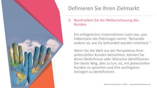Women Entrepreneurs in STEM | www.stementrepreneurs.eu
Definieren Sie Ihren Zielmarkt
3. Beschreiben Sie die Weltanschauung des
Kunden.
Ein erfolgreiches Unternehmen nutzt das, was
Falkenstein die Platinregel nennt: “Behandle
andere so, wie Du behandelt werden möchtest ".
Wenn Sie die Welt aus der Perspektive Ihrer
potenziellen Kunden betrachten, können Sie
deren Bedürfnisse oder Wünsche identifizieren.
Der beste Weg, dies zu tun, ist, mit potenziellen
Kunden zu sprechen und ihre wichtigsten
Anliegen zu identifizieren.
 