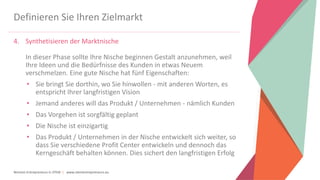 Women Entrepreneurs in STEM | www.stementrepreneurs.eu
Definieren Sie Ihren Zielmarkt
4. Synthetisieren der Marktnische
In dieser Phase sollte Ihre Nische beginnen Gestalt anzunehmen, weil
Ihre Ideen und die Bedürfnisse des Kunden in etwas Neuem
verschmelzen. Eine gute Nische hat fünf Eigenschaften:
• Sie bringt Sie dorthin, wo Sie hinwollen - mit anderen Worten, es
entspricht Ihrer langfristigen Vision
• Jemand anderes will das Produkt / Unternehmen - nämlich Kunden
• Das Vorgehen ist sorgfältig geplant
• Die Nische ist einzigartig
• Das Produkt / Unternehmen in der Nische entwickelt sich weiter, so
dass Sie verschiedene Profit Center entwickeln und dennoch das
Kerngeschäft behalten können. Dies sichert den langfristigen Erfolg
 