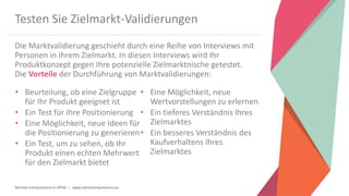 Women Entrepreneurs in STEM | www.stementrepreneurs.eu
Testen Sie Zielmarkt-Validierungen
Die Marktvalidierung geschieht durch eine Reihe von Interviews mit
Personen in Ihrem Zielmarkt. In diesen Interviews wird Ihr
Produktkonzept gegen Ihre potenzielle Zielmarktnische getestet.
Die Vorteile der Durchführung von Marktvalidierungen:
• Beurteilung, ob eine Zielgruppe
für Ihr Produkt geeignet ist
• Ein Test für Ihre Positionierung
• Eine Möglichkeit, neue Ideen für
die Positionierung zu generieren
• Ein Test, um zu sehen, ob Ihr
Produkt einen echten Mehrwert
für den Zielmarkt bietet
• Eine Möglichkeit, neue
Wertvorstellungen zu erlernen
• Ein tieferes Verständnis Ihres
Zielmarktes
• Ein besseres Verständnis des
Kaufverhaltens Ihres
Zielmarktes
 