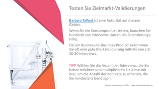 Women Entrepreneurs in STEM | www.stementrepreneurs.eu
Testen Sie Zielmarkt-Validierungen
Barbara Tallent ist eine Autorität auf diesem
Gebiet.
Wenn Sie ein Konsumprodukt testen, brauchen Sie
hunderte von Interviews (Anzahl als Orientierungs-
hilfe).
Für ein Business-to-Business-Produkt bekommen
Sie oft eine gute Marktvalidierung mithilfe von z.B.
20-30 Interviews.
TIPP Wählen Sie die Anzahl der Interviews, die Sie
haben möchten und multiplizieren Sie diese mit
drei, um die Anzahl der Kontakte zu erhalten, die
Sie mindestens benötigen.
 