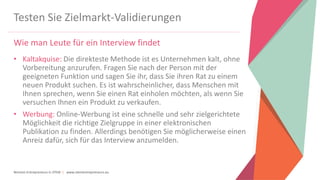 Women Entrepreneurs in STEM | www.stementrepreneurs.eu
Testen Sie Zielmarkt-Validierungen
Wie man Leute für ein Interview findet
• Kaltakquise: Die direkteste Methode ist es Unternehmen kalt, ohne
Vorbereitung anzurufen. Fragen Sie nach der Person mit der
geeigneten Funktion und sagen Sie ihr, dass Sie ihren Rat zu einem
neuen Produkt suchen. Es ist wahrscheinlicher, dass Menschen mit
Ihnen sprechen, wenn Sie einen Rat einholen möchten, als wenn Sie
versuchen Ihnen ein Produkt zu verkaufen.
• Werbung: Online-Werbung ist eine schnelle und sehr zielgerichtete
Möglichkeit die richtige Zielgruppe in einer elektronischen
Publikation zu finden. Allerdings benötigen Sie möglicherweise einen
Anreiz dafür, sich für das Interview anzumelden.
 