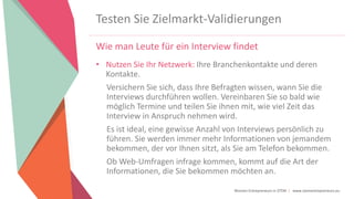 Women Entrepreneurs in STEM | www.stementrepreneurs.eu
Testen Sie Zielmarkt-Validierungen
Wie man Leute für ein Interview findet
• Nutzen Sie Ihr Netzwerk: Ihre Branchenkontakte und deren
Kontakte.
Versichern Sie sich, dass Ihre Befragten wissen, wann Sie die
Interviews durchführen wollen. Vereinbaren Sie so bald wie
möglich Termine und teilen Sie ihnen mit, wie viel Zeit das
Interview in Anspruch nehmen wird.
Es ist ideal, eine gewisse Anzahl von Interviews persönlich zu
führen. Sie werden immer mehr Informationen von jemandem
bekommen, der vor Ihnen sitzt, als Sie am Telefon bekommen.
Ob Web-Umfragen infrage kommen, kommt auf die Art der
Informationen, die Sie bekommen möchten an.
 
