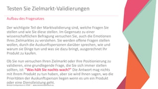 Women Entrepreneurs in STEM | www.stementrepreneurs.eu
Testen Sie Zielmarkt-Validierungen
Aufbau des Fragesatzes
Der wichtigste Teil der Marktvalidierung sind, welche Fragen Sie
stellen und wie Sie diese stellen. Im Gegensatz zu einer
wissenschaftlichen Befragung versuchen Sie, auch die Emotionen
Ihres Zielmarktes zu verstehen. Sie werden offene Fragen stellen
wollen, durch die Auskunftspersonen darüber sprechen, wie und
warum sie Dinge tun und was sie dazu bringt, ausgerechnet Ihr
Produkt zu kaufen.
Ob Sie nun versuchen Ihren Zielmarkt oder Ihre Positionierung zu
validieren, eine grundlegende Frage, die Sie sich immer stellen
sollten, ist: "Was hält Sie nachts wach?" Die Antwort mag nichts
mit Ihrem Produkt zu tun haben, aber sie wird Ihnen sagen, wo die
Prioritäten der Auskunftsperson liegen wenn es um ein Produkt
oder eine Dienstleistung geht.
 
