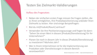 Women Entrepreneurs in STEM | www.stementrepreneurs.eu
Testen Sie Zielmarkt-Validierungen
Aufbau des Fragesatzes
• Neben der einfachen ersten Frage müssen Sie Fragen stellen, die
es Ihnen ermöglichen, Ihre Produktpositionierung und/oder Ihren
Zielmarkt zu testen. Hier sind einige Beispielfragen:
• Bist du mit[Produkt/Raum] vertraut?
• Verwenden Sie Ihre Positionierungsaussage und fragen Sie dann:
"Sehen Sie einen Wert in diesem [Produkt/Dienstleistung] für Ihr
Unternehmen?"
• Planen Sie noch in diesem Jahr in dieses [Produkt/Dienstleistung]
zu investieren? Nächstes Jahr?
• Wer in Ihrem Unternehmen ist für die Implementierung von
Produkten oder Dienstleistungen in diesem Bereich
verantwortlich?
 