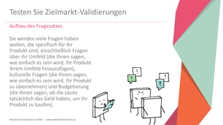Women Entrepreneurs in STEM | www.stementrepreneurs.eu
Testen Sie Zielmarkt-Validierungen
Aufbau des Fragesatzes
Sie werden viele Fragen haben
wollen, die spezifisch für Ihr
Produkt sind, einschließlich Fragen
über ihr Umfeld (die Ihnen sagen,
wie einfach es sein wird, Ihr Produkt
Ihrem Umfeld hinzuzufügen),
kulturelle Fragen (die Ihnen sagen,
wie einfach es sein wird, Ihr Produkt
zu übernehmen) und Budgetierung
(die Ihnen sagen, ob die Leute
tatsächlich das Geld haben, um Ihr
Produkt zu kaufen).
 