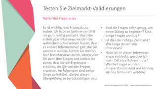 Women Entrepreneurs in STEM | www.stementrepreneurs.eu
Testen Sie Zielmarkt-Validierungen
Testen des Fragesatzes
Es ist wichtig, den Fragesatz zu
testen. Ich habe es beim ersten Mal
nie ganz richtig gemacht. Auch die
ersten paar Interviews werden Sie
wahrscheinlich erkennen lassen, dass
es andere Informationen gibt, die Sie
sammeln wollen. Führen Sie drei bis
fünf Testinterviews durch, überprüfen
Sie dann Ihre Fragen und stellen Sie
sicher, dass Sie die Ergebnisse
erhalten, die Sie von den Fragen
erwarten. Im Folgenden sind einige
Dinge aufgeführt, die bei dieser
Überprüfung zu berücksichtigen sind:
• Sind die Fragen offen genug, um
einen Dialog zu beginnen? Sind
einige Fragen unnötig?
• Ist dies der richtige Zielmarkt?
Wie lange dauern die
Interviews?
• Habe ich in diesen Interviews
etwas entdeckt, worüber ich
mehr Details erfahren muss?
Welche Fragen wurden
missverstanden und wie können
sie neu formuliert werden?
 