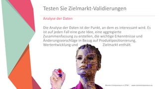 Women Entrepreneurs in STEM | www.stementrepreneurs.eu
Testen Sie Zielmarkt-Validierungen
Analyse der Daten
Die Analyse der Daten ist der Punkt, an dem es interessant wird. Es
ist auf jeden Fall eine gute Idee, eine aggregierte
Zusammenfassung zu erstellen, die wichtige Erkenntnisse und
Änderungsvorschläge in Bezug auf Produktpositionierung,
Wertentwicklung und Zielmarkt enthält.
 