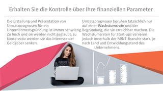 Erhalten Sie die Kontrolle über Ihre finanziellen Parameter
Die Erstellung und Präsentation von
Umsatzprognosen für ein
Unternehmensgründung ist immer schwierig.
Zu hoch und sie werden nicht geglaubt, zu
konservativ werden sie das Interesse der
Geldgeber senken.
Umsatzprognosen beruhen tatsächlich nur
auf einer Wachstumsrate und der
Begründung, die sie erreichbar machen. Die
Wachstumsraten für Start-ups variieren
jedoch innerhalb der MINT-Branche stark, je
nach Land und Entwicklungsstand des
Unternehmens.
 
