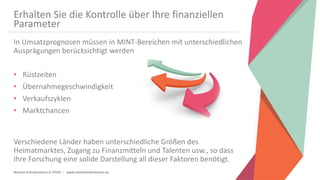 Women Entrepreneurs in STEM | www.stementrepreneurs.eu
Erhalten Sie die Kontrolle über Ihre finanziellen
Parameter
In Umsatzprognosen müssen in MINT-Bereichen mit unterschiedlichen
Ausprägungen berücksichtigt werden
• Rüstzeiten
• Übernahmegeschwindigkeit
• Verkaufszyklen
• Marktchancen
Verschiedene Länder haben unterschiedliche Größen des
Heimatmarktes, Zugang zu Finanzmitteln und Talenten usw., so dass
Ihre Forschung eine solide Darstellung all dieser Faktoren benötigt.
 