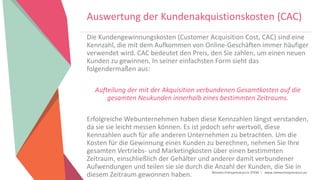 Women Entrepreneurs in STEM | www.stementrepreneurs.eu
Auswertung der Kundenakquistionskosten (CAC)
Die Kundengewinnungskosten (Customer Acquisition Cost, CAC) sind eine
Kennzahl, die mit dem Aufkommen von Online-Geschäften immer häufiger
verwendet wird. CAC bedeutet den Preis, den Sie zahlen, um einen neuen
Kunden zu gewinnen. In seiner einfachsten Form sieht das
folgendermaßen aus:
Aufteilung der mit der Akquisition verbundenen Gesamtkosten auf die
gesamten Neukunden innerhalb eines bestimmten Zeitraums.
Erfolgreiche Webunternehmen haben diese Kennzahlen längst verstanden,
da sie sie leicht messen können. Es ist jedoch sehr wertvoll, diese
Kennzahlen auch für alle anderen Unternehmen zu betrachten. Um die
Kosten für die Gewinnung eines Kunden zu berechnen, nehmen Sie Ihre
gesamten Vertriebs- und Marketingkosten über einen bestimmten
Zeitraum, einschließlich der Gehälter und anderer damit verbundener
Aufwendungen und teilen sie sie durch die Anzahl der Kunden, die Sie in
diesem Zeitraum gewonnen haben.
 