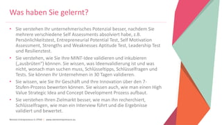 Women Entrepreneurs in STEM | www.stementrepreneurs.eu
Was haben Sie gelernt?
• Sie verstehen Ihr unternehmerisches Potenzial besser, nachdem Sie
mehrere verschiedene Self Assessments absolviert habe, z.B.
Persönlichkeitstest, Entrepreneurial Potential Test, Self Motivation
Assessment, Strengths and Weaknesses Aptitude Test, Leadership Test
und Resilienztest.
• Sie verstehen, wie Sie Ihre MINT-Idee validieren und inkubieren
(„ausbrüten“) können. Sie wissen, was Ideenvalidierung ist und was
nicht, wonach man suchen muss, Schlüsseltipps, Schlüsselfragen und
Tests. Sie können Ihr Unternehmen in 30 Tagen validieren.
• Sie wissen, wie Sie Ihr Geschäft und Ihre Innovation über den 7-
Stufen-Prozess bewerten können. Sie wissen auch, wie man einen High
Value Strategic Idea and Concept Development Prozess aufbaut.
• Sie verstehen Ihren Zielmarkt besser, wie man ihn recherchiert,
Schlüsselfragen, wie man ein Interview führt und die Ergebnisse
validiert und bewertet.
 