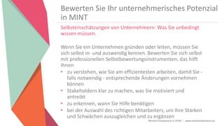 Women Entrepreneurs in STEM | www.stementrepreneurs.eu
Bewerten Sie Ihr unternehmerisches Potenzial
in MINT
Selbsteinschätzungen von Unternehmern: Was Sie unbedingt
wissen müssen.
Wenn Sie ein Unternehmen gründen oder leiten, müssen Sie
sich selbst in- und auswendig kennen. Bewerten Sie sich selbst
mit professionellen Selbstbewertungsinstrumenten, das hilft
Ihnen
• zu verstehen, wie Sie am effizientesten arbeiten, damit Sie -
falls notwendig - entsprechende Änderungen vornehmen
können
• Stakeholdern klar zu machen, was Sie motiviert und
antreibt
• zu erkennen, wann Sie Hilfe benötigen
• bei der Auswahl des richtigen Mitarbeiters, um Ihre Stärken
und Schwächen auszugleichen und zu ergänzen
 