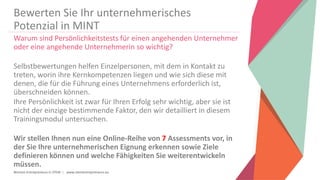Women Entrepreneurs in STEM | www.stementrepreneurs.eu
Bewerten Sie Ihr unternehmerisches
Potenzial in MINT
Warum sind Persönlichkeitstests für einen angehenden Unternehmer
oder eine angehende Unternehmerin so wichtig?
Selbstbewertungen helfen Einzelpersonen, mit dem in Kontakt zu
treten, worin ihre Kernkompetenzen liegen und wie sich diese mit
denen, die für die Führung eines Unternehmens erforderlich ist,
überschneiden können.
Ihre Persönlichkeit ist zwar für Ihren Erfolg sehr wichtig, aber sie ist
nicht der einzige bestimmende Faktor, den wir detailliert in diesem
Trainingsmodul untersuchen.
Wir stellen Ihnen nun eine Online-Reihe von 7 Assessments vor, in
der Sie Ihre unternehmerischen Eignung erkennen sowie Ziele
definieren können und welche Fähigkeiten Sie weiterentwickeln
müssen.
 