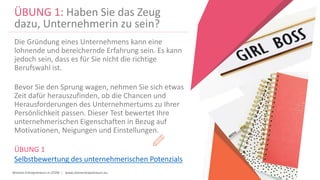 Women Entrepreneurs in STEM | www.stementrepreneurs.eu
ÜBUNG 1: Haben Sie das Zeug
dazu, Unternehmerin zu sein?
Die Gründung eines Unternehmens kann eine
lohnende und bereichernde Erfahrung sein. Es kann
jedoch sein, dass es für Sie nicht die richtige
Berufswahl ist.
Bevor Sie den Sprung wagen, nehmen Sie sich etwas
Zeit dafür herauszufinden, ob die Chancen und
Herausforderungen des Unternehmertums zu Ihrer
Persönlichkeit passen. Dieser Test bewertet Ihre
unternehmerischen Eigenschaften in Bezug auf
Motivationen, Neigungen und Einstellungen.
ÜBUNG 1
Selbstbewertung des unternehmerischen Potenzials
 
