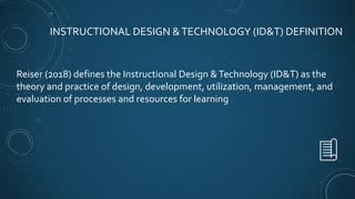 INSTRUCTIONAL DESIGN &TECHNOLOGY (ID&T) DEFINITION
Reiser (2018) defines the Instructional Design &Technology (ID&T) as the
theory and practice of design, development, utilization, management, and
evaluation of processes and resources for learning
 