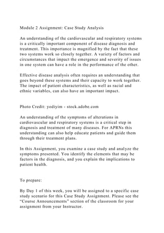 Module 2 Assignment: Case Study Analysis
An understanding of the cardiovascular and respiratory systems
is a critically important component of disease diagnosis and
treatment. This importance is magnified by the fact that these
two systems work so closely together. A variety of factors and
circumstances that impact the emergence and severity of issues
in one system can have a role in the performance of the other.
Effective disease analysis often requires an understanding that
goes beyond these systems and their capacity to work together.
The impact of patient characteristics, as well as racial and
ethnic variables, can also have an important impact.
Photo Credit: yodiyim - stock.adobe.com
An understanding of the symptoms of alterations in
cardiovascular and respiratory systems is a critical step in
diagnosis and treatment of many diseases. For APRNs this
understanding can also help educate patients and guide them
through their treatment plans.
In this Assignment, you examine a case study and analyze the
symptoms presented. You identify the elements that may be
factors in the diagnosis, and you explain the implications to
patient health.
To prepare:
By Day 1 of this week, you will be assigned to a specific case
study scenario for this Case Study Assignment. Please see the
“Course Announcements” section of the classroom for your
assignment from your Instructor.
 