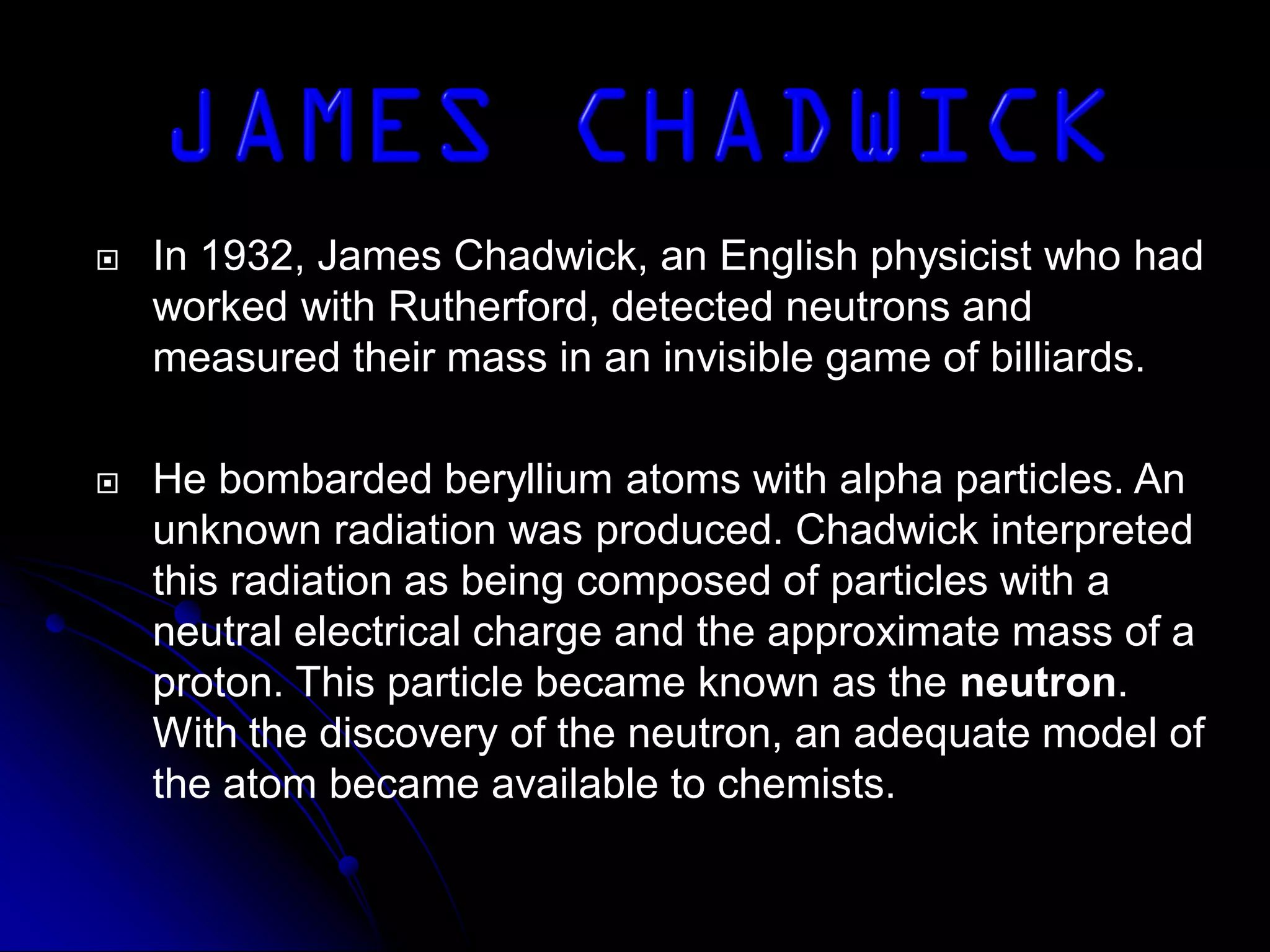  In 1932, James Chadwick, an English physicist who had
worked with Rutherford, detected neutrons and
measured their mass in an invisible game of billiards.
 He bombarded beryllium atoms with alpha particles. An
unknown radiation was produced. Chadwick interpreted
this radiation as being composed of particles with a
neutral electrical charge and the approximate mass of a
proton. This particle became known as the neutron.
With the discovery of the neutron, an adequate model of
the atom became available to chemists.
 
