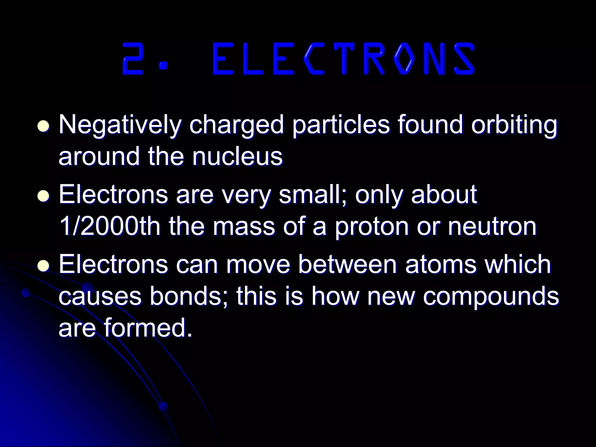  Negatively charged particles found orbiting
around the nucleus
 Electrons are very small; only about
1/2000th the mass of a proton or neutron
 Electrons can move between atoms which
causes bonds; this is how new compounds
are formed.
 