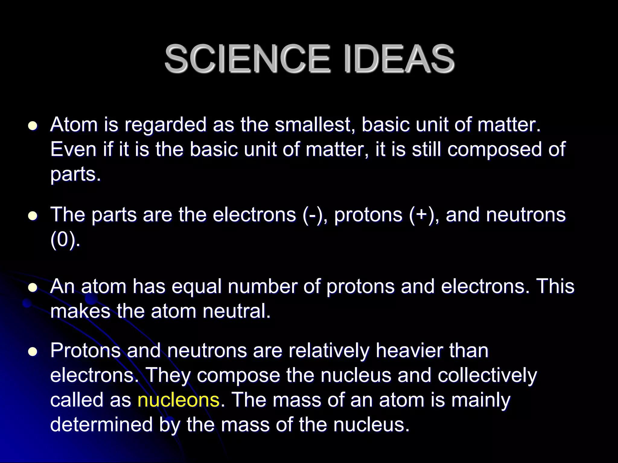 SCIENCE IDEAS
 Atom is regarded as the smallest, basic unit of matter.
Even if it is the basic unit of matter, it is still composed of
parts.
 The parts are the electrons (-), protons (+), and neutrons
(0).
 An atom has equal number of protons and electrons. This
makes the atom neutral.
 Protons and neutrons are relatively heavier than
electrons. They compose the nucleus and collectively
called as nucleons. The mass of an atom is mainly
determined by the mass of the nucleus.
 