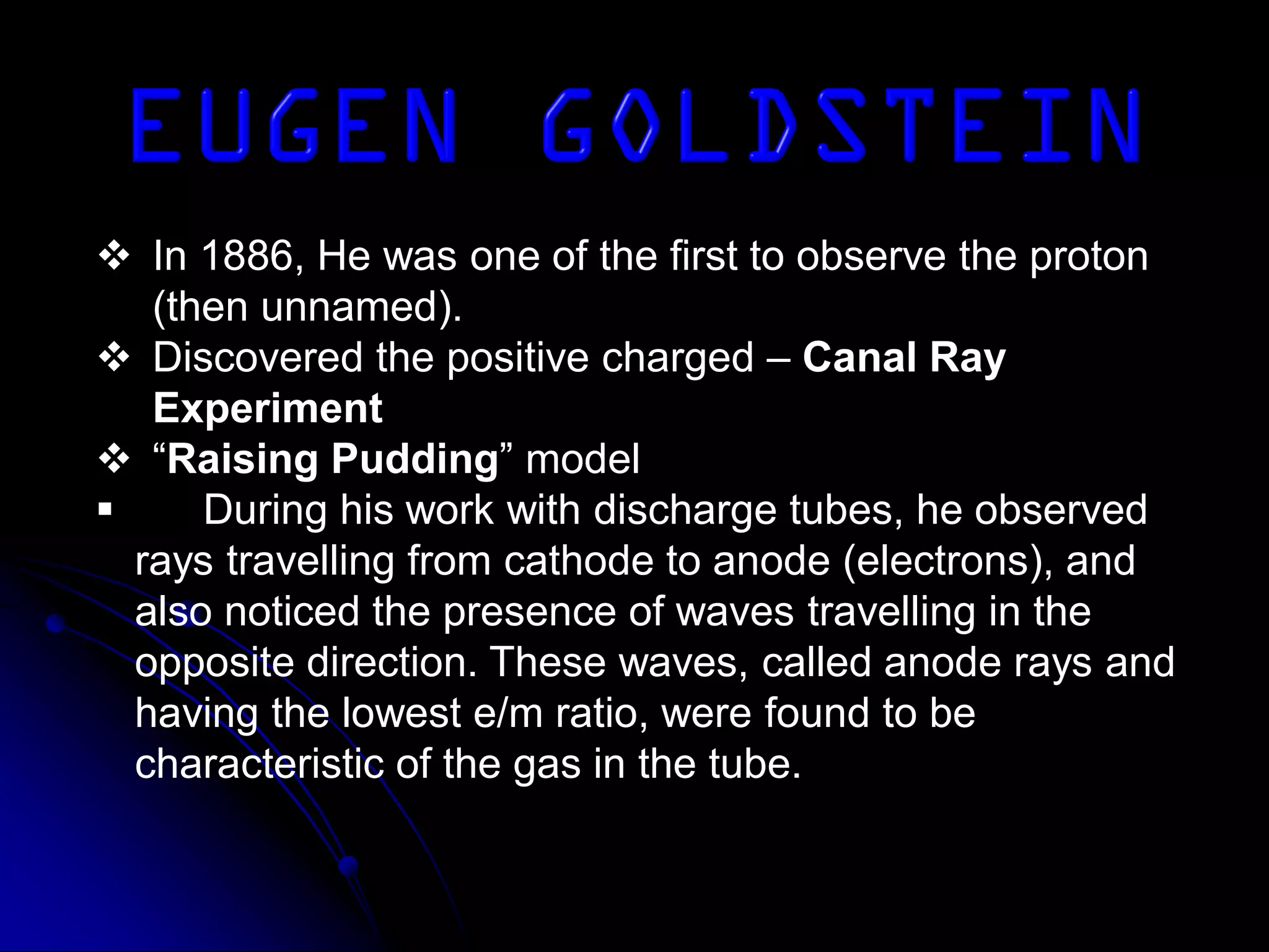  In 1886, He was one of the first to observe the proton
(then unnamed).
 Discovered the positive charged – Canal Ray
Experiment
 “Raising Pudding” model
 During his work with discharge tubes, he observed
rays travelling from cathode to anode (electrons), and
also noticed the presence of waves travelling in the
opposite direction. These waves, called anode rays and
having the lowest e/m ratio, were found to be
characteristic of the gas in the tube.
 